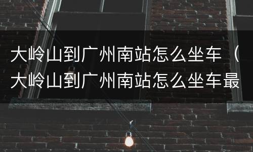 大岭山到广州南站怎么坐车（大岭山到广州南站怎么坐车最快）