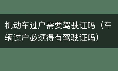 机动车过户需要驾驶证吗（车辆过户必须得有驾驶证吗）