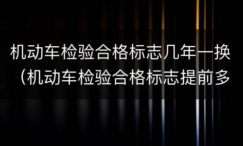 机动车检验合格标志几年一换（机动车检验合格标志提前多长时间换）