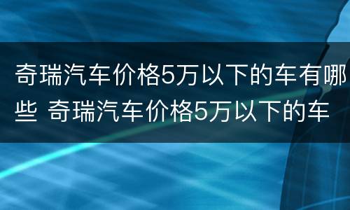 奇瑞汽车价格5万以下的车有哪些 奇瑞汽车价格5万以下的车有哪些型号