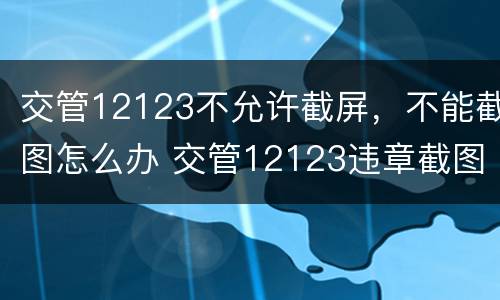 交管12123不允许截屏，不能截图怎么办 交管12123违章截图