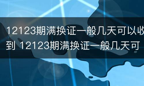 12123期满换证一般几天可以收到 12123期满换证一般几天可以收到信息