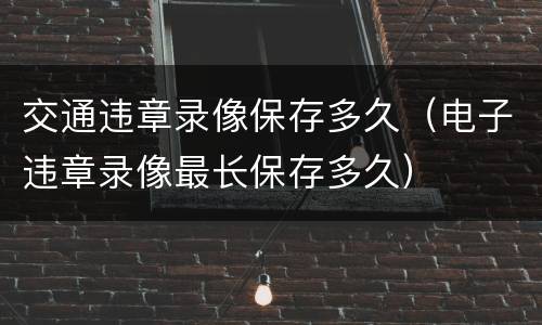 交通违章录像保存多久（电子违章录像最长保存多久）