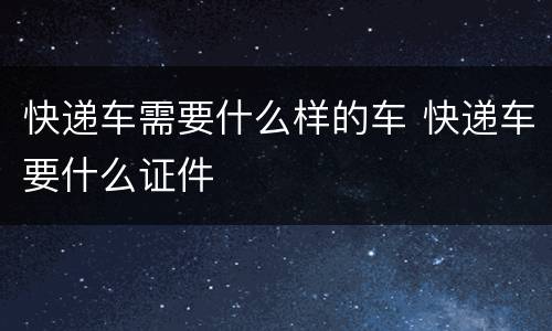 快递车需要什么样的车 快递车要什么证件