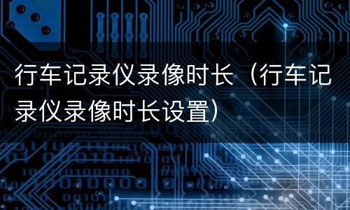 行车记录仪录像时长（行车记录仪录像时长设置）