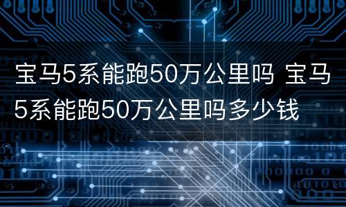 宝马5系能跑50万公里吗 宝马5系能跑50万公里吗多少钱