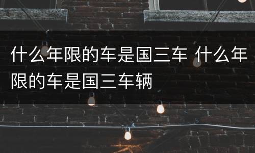 什么年限的车是国三车 什么年限的车是国三车辆