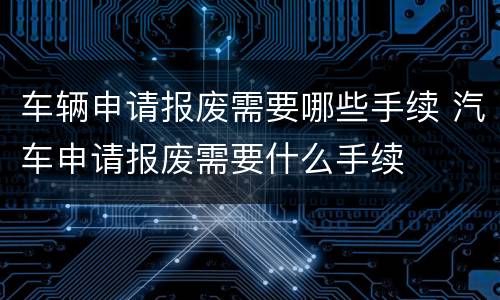 车辆申请报废需要哪些手续 汽车申请报废需要什么手续