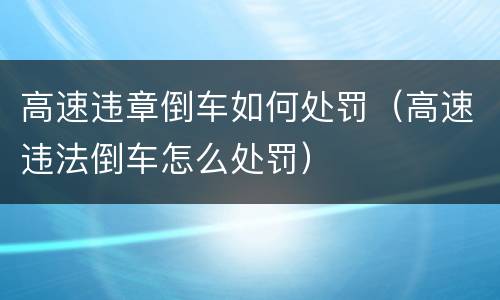 高速违章倒车如何处罚（高速违法倒车怎么处罚）