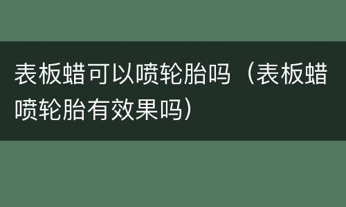表板蜡可以喷轮胎吗（表板蜡喷轮胎有效果吗）