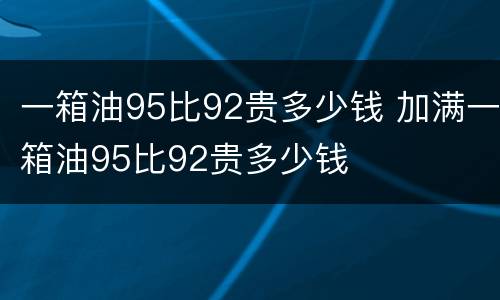一箱油95比92贵多少钱 加满一箱油95比92贵多少钱