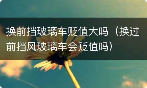 换前挡玻璃车贬值大吗（换过前挡风玻璃车会贬值吗）
