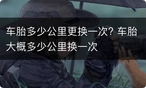 车胎多少公里更换一次? 车胎大概多少公里换一次