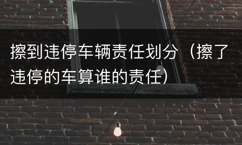 擦到违停车辆责任划分（擦了违停的车算谁的责任）
