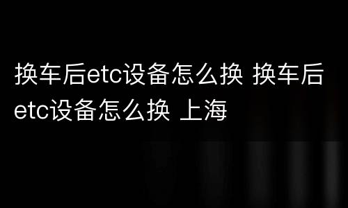 换车后etc设备怎么换 换车后etc设备怎么换 上海