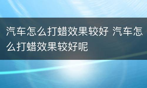 汽车怎么打蜡效果较好 汽车怎么打蜡效果较好呢