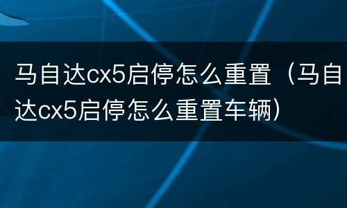 马自达cx5启停怎么重置（马自达cx5启停怎么重置车辆）