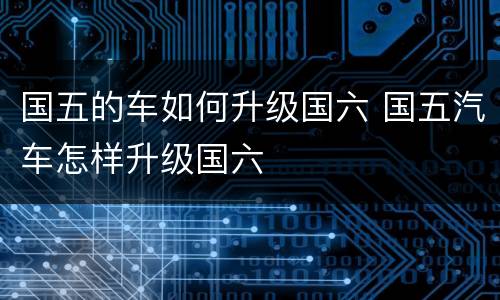 国五的车如何升级国六 国五汽车怎样升级国六