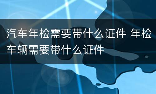 汽车年检需要带什么证件 年检车辆需要带什么证件