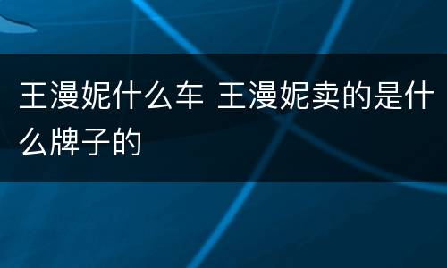 王漫妮什么车 王漫妮卖的是什么牌子的