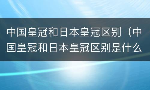 中国皇冠和日本皇冠区别（中国皇冠和日本皇冠区别是什么）