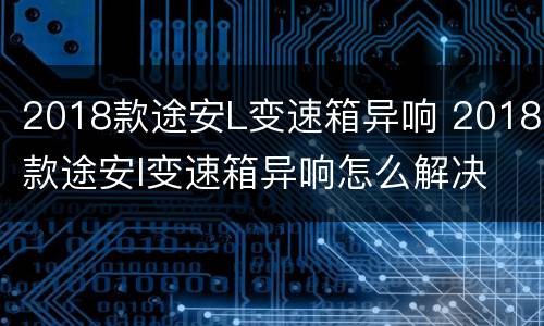 2018款途安L变速箱异响 2018款途安l变速箱异响怎么解决