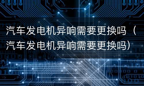 汽车发电机异响需要更换吗（汽车发电机异响需要更换吗）