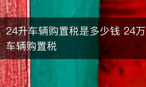 24升车辆购置税是多少钱 24万车辆购置税