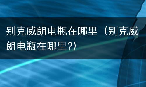 别克威朗电瓶在哪里（别克威朗电瓶在哪里?）