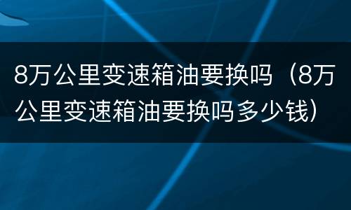 8万公里变速箱油要换吗（8万公里变速箱油要换吗多少钱）