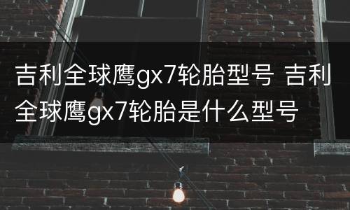 吉利全球鹰gx7轮胎型号 吉利全球鹰gx7轮胎是什么型号