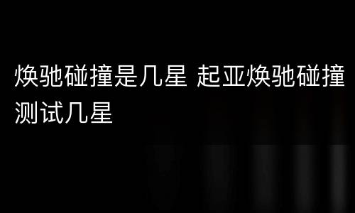 焕驰碰撞是几星 起亚焕驰碰撞测试几星