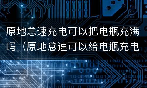 原地怠速充电可以把电瓶充满吗（原地怠速可以给电瓶充电吗）