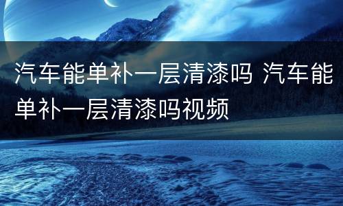 汽车能单补一层清漆吗 汽车能单补一层清漆吗视频