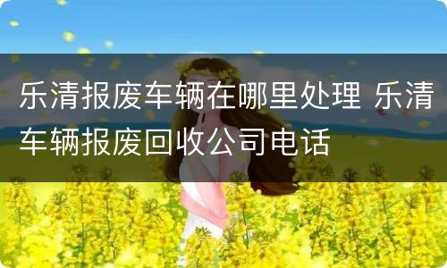 乐清报废车辆在哪里处理 乐清车辆报废回收公司电话