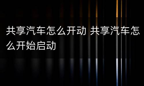 共享汽车怎么开动 共享汽车怎么开始启动