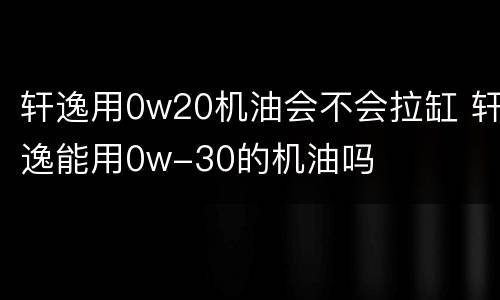轩逸用0w20机油会不会拉缸 轩逸能用0w-30的机油吗