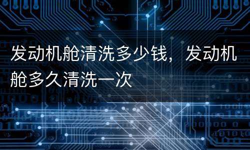 发动机舱清洗多少钱，发动机舱多久清洗一次