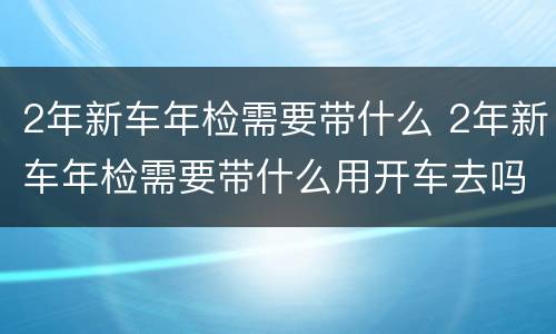 2年新车年检需要带什么 2年新车年检需要带什么用开车去吗