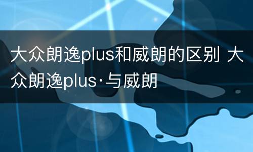 大众朗逸plus和威朗的区别 大众朗逸plus·与威朗