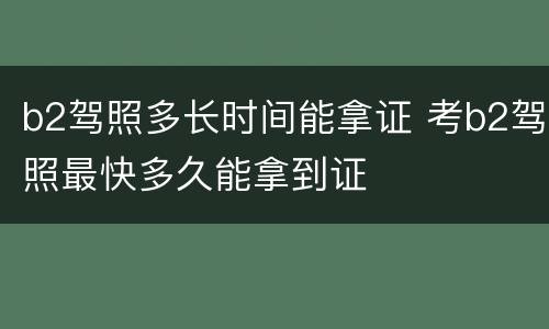 b2驾照多长时间能拿证 考b2驾照最快多久能拿到证