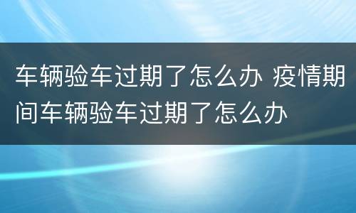 车辆验车过期了怎么办 疫情期间车辆验车过期了怎么办