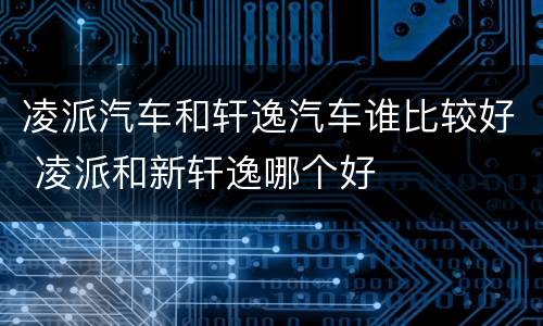 凌派汽车和轩逸汽车谁比较好 凌派和新轩逸哪个好