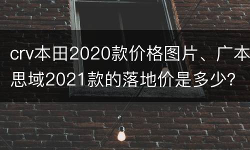 crv本田2020款价格图片、广本思域2021款的落地价是多少？