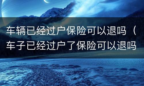 车辆已经过户保险可以退吗（车子已经过户了保险可以退吗）
