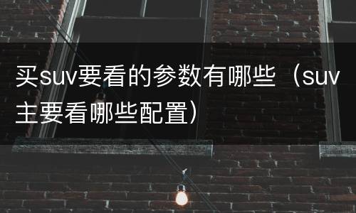 买suv要看的参数有哪些（suv主要看哪些配置）