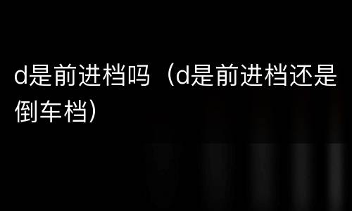d是前进档吗（d是前进档还是倒车档）
