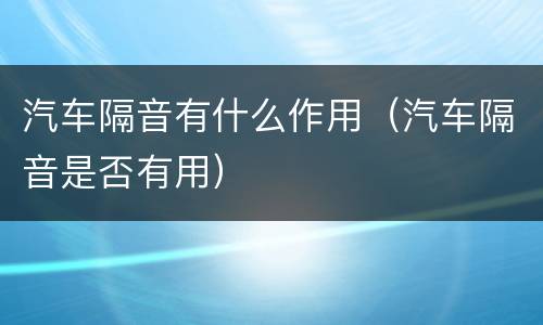 汽车隔音有什么作用（汽车隔音是否有用）