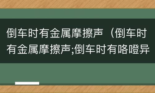 倒车时有金属摩擦声（倒车时有金属摩擦声;倒车时有咯噔异响原因）