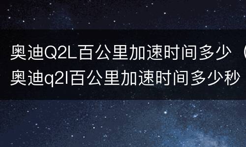 奥迪Q2L百公里加速时间多少（奥迪q2l百公里加速时间多少秒正常）
